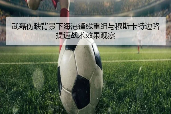 武磊伤缺背景下海港锋线重组与穆斯卡特边路提速战术效果观察